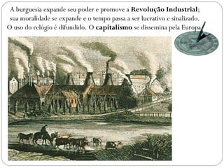 A burguesia expande seu poder e promove a Revolução Industrial;
sua moralidade se expande e o tempo passa a ser lucrativo e sinalizado.
O uso do relógio é difundido. O capitalismocapitalismo se dissemina pela Europa.
 