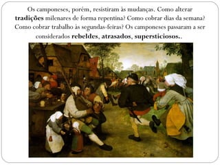 Os camponeses, porém, resistiram às mudanças. Como alterar
tradições milenares de forma repentina? Como cobrar dias da semana?
Como cobrar trabalho às segundas-feiras? Os camponeses passaram a ser
considerados rebeldes, atrasados, supersticiosos..
 