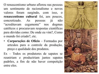 O renascentismo urbano aflorou nas pessoas
um sentimento de racionalismo e novos
valores foram surgindo, com isso, o
renascentismo cultural foi, aos poucos,
concretizado. As pessoas já não
“acreditavam cegamente” nos dogmas
católicos e procuravam respostas científicas
para dúvidas como: De onde eu vim?, Como
o mundo foi criado?, etc.
• Corporações de Ofício – Formadas por
artesãos para o controle da produção,
preço e qualidade dos produtos.
Ex – Todos os produtores de sapatos se
reuniriam e produziriam juntos sapatos
padrões, a fim de não haver competição
entre eles.
 