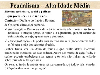 Feudalismo – Alta Idade Média
Sistema econômico, social e político
que prevaleceu na idade média.
Contexto – Declínio do Império Romano
do Ocidente e Invasões bárbaras.
 Ruralização – Recuo da vida urbana, as atividades comerciais foram
retraídas, a moeda perdeu o valor e a agricultura ganhou caráter de
subsistência, ou seja, apenas para o consumo.
 Descentralização – O poder saiu da mão dos reis (poder centralizado)
e foi para a mão dos senhores feudais.
Senhor feudal era um dono de terras e que dentro delas, moravam
camponeses submissos às suas ordens; Dentro dos muros de cada feudo, o
senhor poderia estabelecer suas regras e os reis não tinham autoridade
sobre terras de outras pessoas.
Ou seja, ao invés de apenas uma pessoa comandando todo o país, o poder
foi “quebrado em vários pedaços”.
 