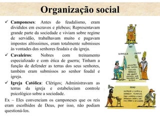 Organização social
 Camponeses: Antes do feudalismo, eram
divididos em escravos e plebeus; Representavam
grande parte da sociedade e viviam sobre regime
de servidão, trabalhavam muito e pagavam
impostos altísssimos, eram totalmente submissos
às vontades dos senhores feudais e da igreja.
 Cavaleiros: Nobres com treinamento
especializado e com ética de guerra; Tinham a
função de defender as terras dos seus senhores,
também eram submissos ao senhor feudal e
igreja.
 Igreja Católica: Clérigos; Administravam as
terras da igreja e estabeleciam controle
psicológico sobre a sociedade.
Ex – Eles convenciam os camponeses que os reis
eram escolhidos de Deus, por isso, não podiam
questioná-los.
 