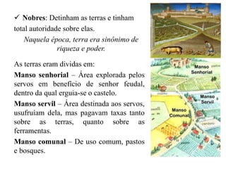 Nobres: Detinham as terras e tinham
total autoridade sobre elas.
Naquela época, terra era sinônimo de
riqueza e poder.
As terras eram dividas em:
Manso senhorial – Área explorada pelos
servos em benefício de senhor feudal,
dentro da qual erguia-se o castelo.
Manso servil – Área destinada aos servos,
usufruíam dela, mas pagavam taxas tanto
sobre as terras, quanto sobre as
ferramentas.
Manso comunal – De uso comum, pastos
e bosques.
 