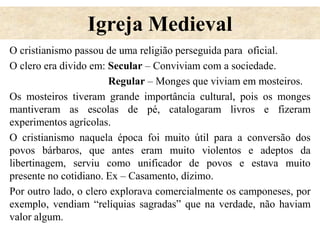 Igreja Medieval
O cristianismo passou de uma religião perseguida para oficial.
O clero era divido em: Secular – Conviviam com a sociedade.
Regular – Monges que viviam em mosteiros.
Os mosteiros tiveram grande importância cultural, pois os monges
mantiveram as escolas de pé, catalogaram livros e fizeram
experimentos agrícolas.
O cristianismo naquela época foi muito útil para a conversão dos
povos bárbaros, que antes eram muito violentos e adeptos da
libertinagem, serviu como unificador de povos e estava muito
presente no cotidiano. Ex – Casamento, dízimo.
Por outro lado, o clero explorava comercialmente os camponeses, por
exemplo, vendiam “relíquias sagradas” que na verdade, não haviam
valor algum.
 