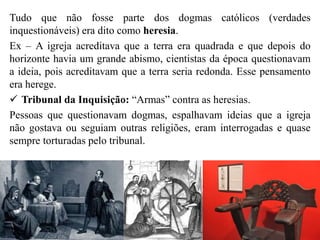 Tudo que não fosse parte dos dogmas católicos (verdades
inquestionáveis) era dito como heresia.
Ex – A igreja acreditava que a terra era quadrada e que depois do
horizonte havia um grande abismo, cientistas da época questionavam
a ideia, pois acreditavam que a terra seria redonda. Esse pensamento
era herege.
 Tribunal da Inquisição: “Armas” contra as heresias.
Pessoas que questionavam dogmas, espalhavam ideias que a igreja
não gostava ou seguiam outras religiões, eram interrogadas e quase
sempre torturadas pelo tribunal.
 