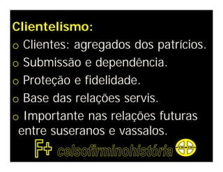 Clientelismo:
o Clientes: agregados dos patrícios.
o Submissão e dependência.
o Proteção e fidelidade.
o Base das relações servis.
o Importante nas relações futuras
 entre suseranos e vassalos.
 