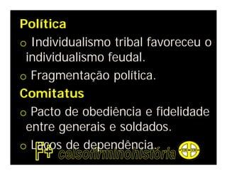 Política
o Individualismo tribal favoreceu o
 individualismo feudal.
o Fragmentação política.
Comitatus
o Pacto de obediência e fidelidade
 entre generais e soldados.
o Laços de dependência.
 