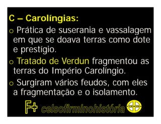 C – Carolíngias:
o Prática de suserania e vassalagem
 em que se doava terras como dote
 e prestígio.
o Tratado de Verdun fragmentou as
 terras do Império Carolíngio.
o Surgiram vários feudos, com eles
 a fragmentação e o isolamento.
 