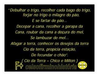 “Debulhar o trigo, recolher cada bago do trigo,
        forjar no trigo o milagre do pão,
              E se fartar de pão...
    Decepar a cana, recolher a garapa da
   Cana, roubar da cana a doçura do mel,
             Se lambuzar de mel...
 Afagar a terra, conhecer os desejos da terra
        Cio da terra, propícia estação,
             De fecundar o chão”.
       ( Cio da Terra – Chico e Milton )
 