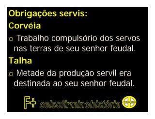 Obrigações servis:
Corvéia
o Trabalho compulsório dos servos
 nas terras de seu senhor feudal.
Talha
o Metade da produção servil era
 destinada ao seu senhor feudal.
 