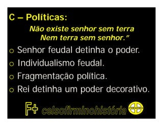 C – Políticas:
      Não existe senhor sem terra
        Nem terra sem senhor.”
o   Senhor feudal detinha o poder.
o   Individualismo feudal.
o   Fragmentação política.
o   Rei detinha um poder decorativo.
 