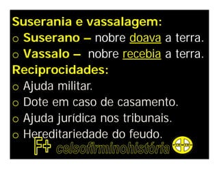 Suserania e vassalagem:
o Suserano – nobre doava a terra.
o Vassalo – nobre recebia a terra.
Reciprocidades:
o Ajuda militar.
o Dote em caso de casamento.
o Ajuda jurídica nos tribunais.
o Hereditariedade do feudo.
 