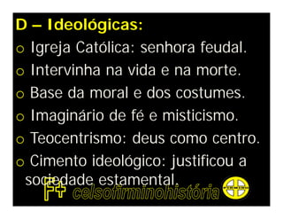 D – Ideológicas:
o Igreja Católica: senhora feudal.
o Intervinha na vida e na morte.
o Base da moral e dos costumes.
o Imaginário de fé e misticismo.
o Teocentrismo: deus como centro.
o Cimento ideológico: justificou a
 sociedade estamental.
 
