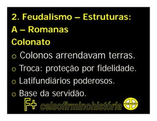 2. Feudalismo – Estruturas:
A – Romanas
Colonato
o Colonos arrendavam terras.
o Troca: proteção por fidelidade.
o Latifundiários poderosos.
o Base da servidão.
 