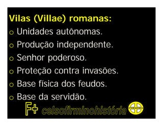Vilas (Villae) romanas:
o Unidades autônomas.
o Produção independente.
o Senhor poderoso.
o Proteção contra invasões.
o Base física dos feudos.
o Base da servidão.
 