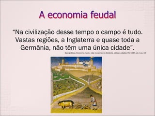 “ Na civilização desse tempo o campo é tudo. Vastas regiões, a Inglaterra e quase toda a Germânia, não têm uma única cidade”. George Duby. Economia rural e vida no campo no Ocidente. Lisboa: edições 70, 1987, vol. 1, p. 19 