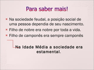 Na sociedade feudal, a posição social de uma pessoa dependia de seu nascimento.  Filho de nobre era nobre por toda a vida. Filho de camponês era sempre camponês Na Idade Média a sociedade era estamental . 