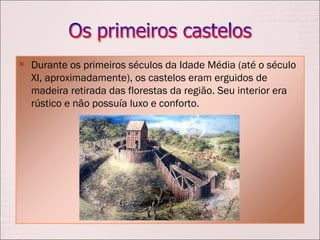Durante os primeiros séculos da Idade Média (até o século XI, aproximadamente), os castelos eram erguidos de madeira retirada das florestas da região. Seu interior era rústico e não possuía luxo e conforto.  