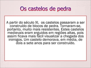 A partir do século XI,  os castelos passaram a ser construído de blocos de pedra. Tornaram-se, portanto, muito mais resistentes. Estes castelos medievais eram erguidos em regiões altas, pois assim ficava mais fácil visualizar a chegada dos inimigos. Um castelo demorava, em média, de dois a sete anos para ser construído. 