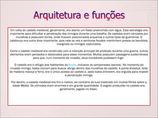 Em volta do castelo medieval, geralmente, era aberto um fosso preenchido com água. Esta estratégia era importante para dificultar a penetração dos inimigos durante uma batalha. Os castelos eram cercados por muralhas e possuíam torres, onde ficavam posicionados arqueiros e outros tipos de guerreiros. O calabouço era outra área importante, pois nele os reis e senhores feudais mantinham presos os bandidos, marginais ou inimigos capturados. Como o castelo medieval era construído com a intenção principal de proteção durante uma guerra, outros elementos eram pensados e elaborados para estes momentos. Muitos possuíam passagens subterrâneas para que, num momento de invasão, seus moradores pudessem fugir.  O castelo era o refúgio dos habitantes do  feudo , inclusive os camponeses (servos). No momento da invasão inimiga, todos corriam para buscar abrigo dentro das muralhas do castelo. A ponte levadiça, feita de madeira maciça e ferro, era o único acesso ao castelo e, após todos entrarem, era erguida para impedir a penetração inimiga. Por dentro, o castelo medieval era frio e rústico, ao contrário do luxo mostrado em muitos filmes sobre a Idade Média. Os cômodos eram enormes e em grande quantidade. O esgoto produzido no castelo era, geralmente, jogado no fosso.  