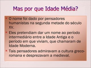O nome foi dado por pensadores humanistas na segunda metade do século XV.  Eles pretendiam dar um nome ao período intermediário entre a Idade Antiga e o período em que viviam, que chamaram de Idade Moderna. Tais pensadores admiravam a cultura greco-romana e desprezavam a medieval.  
