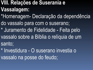 VIII. Relações de Suserania e Vassalagem: *Homenagem- Declaração da dependência do vassalo para com o suserano; * Juramento de Fidelidade - Feita pelo vassalo sobre a Bíblia o relíquia de um santo; * Investidura - O suserano investia o vassalo na posse do feudo; 