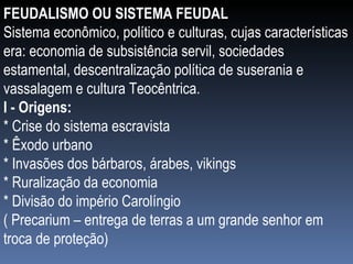 FEUDALISMO OU SISTEMA FEUDAL Sistema econômico, político e culturas, cujas características era: economia de subsistência servil, sociedades estamental, descentralização política de suserania e vassalagem e cultura Teocêntrica. I - Origens: * Crise do sistema escravista * Êxodo urbano * Invasões dos bárbaros, árabes, vikings * Ruralização da economia * Divisão do império Carolíngio  ( Precarium – entrega de terras a um grande senhor em troca de proteção) 
