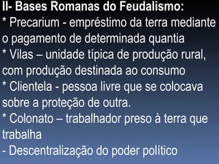 II- Bases Romanas do Feudalismo:  * Precarium - empréstimo da terra mediante o pagamento de determinada quantia * Vilas – unidade típica de produção rural, com produção destinada ao consumo * Clientela - pessoa livre que se colocava sobre a proteção de outra. * Colonato – trabalhador preso à terra que trabalha - Descentralização do poder político  