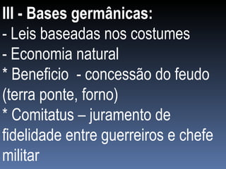 III - Bases germânicas: - Leis baseadas nos costumes - Economia natural * Beneficio  - concessão do feudo (terra ponte, forno) * Comitatus – juramento de fidelidade entre guerreiros e chefe militar 