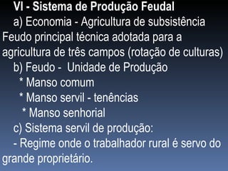VI - Sistema de Produção Feudal  a) Economia - Agricultura de subsistência Feudo principal técnica adotada para a agricultura de três campos (rotação de culturas) b) Feudo -  Unidade de Produção  * Manso comum * Manso servil - tenências * Manso senhorial c) Sistema servil de produção: - Regime onde o trabalhador rural é servo do grande proprietário. 