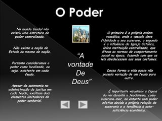 No mundo feudal não
 existiu uma estrutura de                    O primeiro é a própria ordem
   poder centralizada.                      vassálica, onde o vassalo deve
                                        fidelidade a seu suserano; o segundo
                                          é a influência da Igreja Católica,
   Não existe a noção de                  única instituição centralizada, que
Estado ou mesmo de nação.                ditava as normas de comportamento
                                “A      social na época, fazendo com que as
                                        leis obedecessem aos seus costumes.
  Portanto consideramos o
 poder como localizado, ou    vontade
  seja, existente em cada                   Dessa forma a vida quase não
           feudo.               De       possuía variação de um feudo para
                                                       outro.

  Apesar da autonomia na
                               Deus”
administração da justiça em
                                             É importante visualizar a figura
 cada feudo, existiam dois
                                         do rei durante o feudalismo, como
  elementos limitadores do
                                        suserano-mor, no entanto sem poder
      poder senhorial.
                                         efetivo devido a própria relação de
                                          suserania e a tendência á auto-
                                                suficiência econômica.
 
