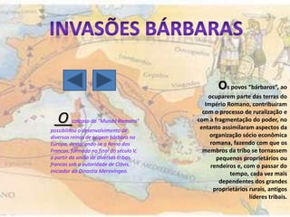 Os povos “bárbaros”, ao
                                             ocuparem parte das terras do
                                            Império Romano, contribuíram
                                           com o processo de ruralização e
   O     colapso do “Mundo Romano”       com a fragmentação do poder, no
                                          entanto assimilaram aspectos da
possibilitou o desenvolvimento de
diversos reinos de origem bárbara na          organização sócio econômica
Europa, destacando-se o Reino dos             romana, fazendo com que os
Francos, formado no final do século V,     membros da tribo se tornassem
a partir da união de diversas tribos            pequenos proprietários ou
francas sob a autoridade de Clóvis,           rendeiros e, com o passar do
iniciador da Dinastia Merovíngea.
                                                     tempo, cada vez mais
                                                 dependentes dos grandes
                                               proprietários rurais, antigos
                                                             líderes tribais.
 