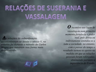 O incentivo aos laços de
                                               vassalagem num primeiro
                                             momento fortalecia o poder
 As relações de subordinação                          real, pois direta ou
desenvolveram-se desde o século V, no        indiretamente estendia-se a
entanto foi durante o reinado de Carlos    toda a sociedade, no entanto,
Magno que tomaram sua forma mais                com o passar do tempo o
desenvolvida.                             resultado tornou-se oposto na
                                              medida em que as relações
                                              pessoais foram reforçadas,
                                                  diminuindo portanto a
                                                 importância do Estado.
 