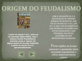 Com a decadência e a
                                         destruição do Império
                                       Romano do Ocidente, por
                                       volta do século V d.C. (de
                                      401 a 500), em decorrência
                                      das inúmeras invasões dos
                                        povos bárbaros e das
                                          péssimas políticas
A partir do século V d.C., entra-se
 na chamada Idade Média, mas o              econômicas dos
   sistema feudal (Feudalismo)          imperadores romanos:
   somente passa a vigorar em

                                       várias regiões da Europa
alguns países da Europa Ocidental
     a partir do século IX d.C.,
        aproximadamente.
                                      passaram a apresentar baixa
                                       densidade populacional e
                                        ínfimo desenvolvimento
                                                urbano.
 
