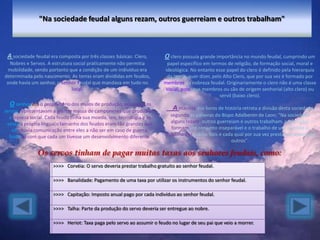 "Na sociedade feudal alguns rezam, outros guerreiam e outros trabalham"



                                                                        O clero possuía grande importância no mundo feudal, cumprindo um
                                                                          papel específico em termos de religião, de formação social, moral e
                                                                        ideológica. No entanto esse papel do clero é definido pela hierarquia
                                                                          da Igreja, quer dizer, pelo Alto Clero, que por sua vez é formado por
                                                                        membros da nobreza feudal. Originariamente o clero não é uma classe
                                                                         social, pois seus membros ou são de origem senhorial (alto clero) ou
                                                                                                    servil (baixo clero).
  O senhor era o proprietário dos meios de produção, enquanto os
servos representavam a grande massa de camponeses que produziam
                                                                            A maioria dos livros de história retrata a divisão desta sociedade
  a riqueza social. Cada feudo tinha sua moeda, leis, tecnologia e às      segundo as palavras do Bispo Adalberon de Laon: "Na sociedade
 vezes a própria língua(o tamanho dos feudos eram tão grandes que          alguns rezam, outros guerreiam e outros trabalham, onde todos
   não havia comunicação entre eles a não ser em caso de guerra,           formam um conjunto inseparável e o trabalho de uns permite o
  fazendo com que cada um tivesse um desenvolvimento diferente.         trabalho dos outros dois e cada qual por sua vez presta seu apoio aos
                                                                                                      outros".

               Os servos tinham de pagar muitas taxas aos senhores feudais, como:
                      >>>> Corvéia: O servo deveria prestar trabalho gratuito ao senhor feudal.

                      >>>> Banalidade: Pagamento de uma taxa por utilizar os instrumentos do senhor feudal.

                      >>>> Capitação: Imposto anual pago por cada indivíduo ao senhor feudal.

                      >>>> Talha: Parte da produção do servo deveria ser entregue ao nobre.

                      >>>> Heriot: Taxa paga pelo servo ao assumir o feudo no lugar de seu pai que veio a morrer.
 