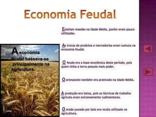 Existiam moedas na Idade Média, porém eram pouco
                     utilizadas.



                     As trocas de produtos e mercadorias eram comuns na
A economia           economia feudal.


feudal baseava-se
 principalmente na   O feudo era a base econômica deste período, pois
                     quem tinha a terra possuía mais poder.
agricultura.

                     O artesanato também era praticado na Idade Média.


                     A produção era baixa, pois as técnicas de trabalho
                     agrícola eram extremamente rudimentares.



                     O arado puxado por bois era muito utilizado na
                     agricultura.
 