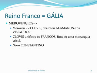 Reino Franco = GÁLIA
 MEROVINGIOS=>
 Meroveu => CLOVIS, derrotou ALAMANOS e os
VISIGODOS
 CLOVIS unificou os FRANCOS, fundou uma monarquia
cristã.
 Novo CONSTANTINO
15Professor Cel R1 Mateus
 