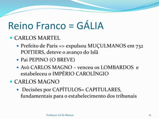 Reino Franco = GÁLIA
 CARLOS MARTEL
 Prefeito de Paris => expulsou MUÇULMANOS em 732
POITIERS, deteve o avanço do Islã
 Pai PEPINO (O BREVE)
 Avò CARLOS MAGNO – venceu os LOMBARDOS e
estabeleceu o IMPÉRIO CAROLÍNGIO
 CARLOS MAGNO
 Decisões por CAPÍTULOS= CAPITULARES,
fundamentais para o estabelecimento dos tribunais
16Professor Cel R1 Mateus
 