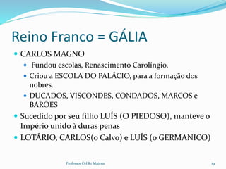 Reino Franco = GÁLIA
 CARLOS MAGNO
 Fundou escolas, Renascimento Carolíngio.
 Criou a ESCOLA DO PALÁCIO, para a formação dos
nobres.
 DUCADOS, VISCONDES, CONDADOS, MARCOS e
BARÕES
 Sucedido por seu filho LUÍS (O PIEDOSO), manteve o
Império unido à duras penas
 LOTÁRIO, CARLOS(o Calvo) e LUÍS (o GERMANICO)
19Professor Cel R1 Mateus
 