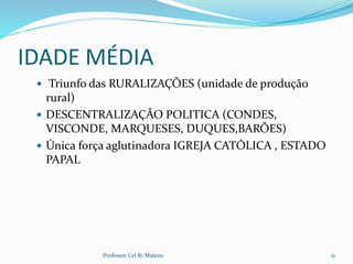IDADE MÉDIA
 Triunfo das RURALIZAÇÕES (unidade de produção
rural)
 DESCENTRALIZAÇÃO POLITICA (CONDES,
VISCONDE, MARQUESES, DUQUES,BARÕES)
 Única força aglutinadora IGREJA CATÓLICA , ESTADO
PAPAL
21Professor Cel R1 Mateus
 