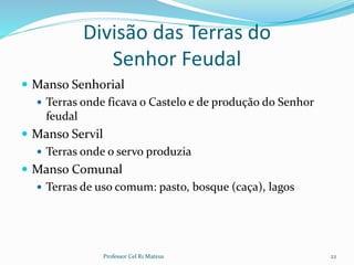 Divisão das Terras do
Senhor Feudal
 Manso Senhorial
 Terras onde ficava o Castelo e de produção do Senhor
feudal
 Manso Servil
 Terras onde o servo produzia
 Manso Comunal
 Terras de uso comum: pasto, bosque (caça), lagos
Professor Cel R1 Mateus 22
 