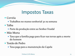 Impostos Taxas
 Corvéia
 Trabalhos no manso senhorial 3x na semana
 Talha
 Parte da produção entre ao Senhor Feudal
 Mão Morta
 Taxa que a família paga para ficar nas terras após a morte
do homem
 Tostão de Pedro
 Taxa paga para a manutenção da Capela
Professor Cel R1 Mateus 23
 
