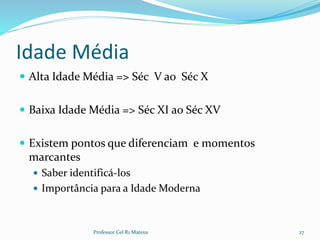 Idade Média
 Alta Idade Média => Séc V ao Séc X
 Baixa Idade Média => Séc XI ao Séc XV
 Existem pontos que diferenciam e momentos
marcantes
 Saber identificá-los
 Importância para a Idade Moderna
Professor Cel R1 Mateus 27
 
