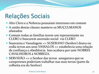 Relações Sociais
 Alto Clero e a Nobreza possuíam interesses em comum
 A união destas classes manteve os MUÇULMANOS
afastados
 Comum todas as famílias terem um representante no
CLERO e buscarem ascensão social via CLERO
 Suserania e Vassalagem => SUSERANO (Senhor) doava ou
cedia terras aos seus VASSALOS => estabelecia uma relação
de confiança e obediência. Isso acabava por unir NOBRES
CAVALHEIROS à NOBREZA.
 SERVIDÃO => o Senhor das terras assegurava que os
camponeses poderiam trabalhar nas suas terras (parte da
colheita era do Senhor)
Professor Cel R1 Mateus 29
 