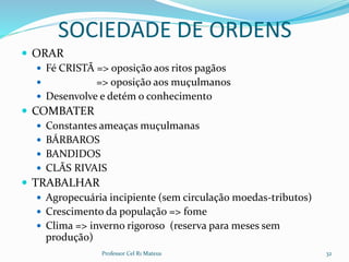 SOCIEDADE DE ORDENS
 ORAR
 Fé CRISTÃ => oposição aos ritos pagãos
 => oposição aos muçulmanos
 Desenvolve e detém o conhecimento
 COMBATER
 Constantes ameaças muçulmanas
 BÁRBAROS
 BANDIDOS
 CLÃS RIVAIS
 TRABALHAR
 Agropecuária incipiente (sem circulação moedas-tributos)
 Crescimento da população => fome
 Clima => inverno rigoroso (reserva para meses sem
produção)
Professor Cel R1 Mateus 32
 