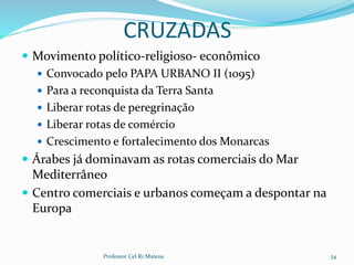 CRUZADAS
 Movimento político-religioso- econômico
 Convocado pelo PAPA URBANO II (1095)
 Para a reconquista da Terra Santa
 Liberar rotas de peregrinação
 Liberar rotas de comércio
 Crescimento e fortalecimento dos Monarcas
 Árabes já dominavam as rotas comerciais do Mar
Mediterrâneo
 Centro comerciais e urbanos começam a despontar na
Europa
Professor Cel R1 Mateus 34
 
