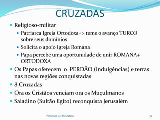 CRUZADAS
 Religioso-militar
 Patriarca Igreja Ortodoxa=> teme o avanço TURCO
sobre seus domínios
 Solicita o apoio Igreja Romana
 Papa percebe uma oportunidade de unir ROMANA+
ORTODOXA
 Os Papas oferecem o PERDÃO (indulgências) e terras
nas novas regiões conquistadas
 8 Cruzadas
 Ora os Cristãos venciam ora os Muçulmanos
 Saladino (Sultão Egito) reconquista Jerusalém
Professor Cel R1 Mateus 35
 