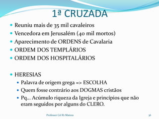 1ª CRUZADA
 Reuniu mais de 35 mil cavaleiros
 Vencedora em Jerusalém (40 mil mortos)
 Aparecimento de ORDENS de Cavalaria
 ORDEM DOS TEMPLÁRIOS
 ORDEM DOS HOSPITALÁRIOS
 HERESIAS
 Palavra de origem grega => ESCOLHA
 Quem fosse contrário aos DOGMAS cristãos
 Pq... Acúmulo riqueza da Igreja e princípios que não
eram seguidos por alguns do CLERO.
Professor Cel R1 Mateus 36
 