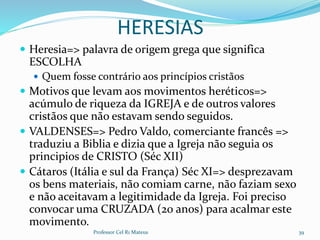 HERESIAS
 Heresia=> palavra de origem grega que significa
ESCOLHA
 Quem fosse contrário aos princípios cristãos
 Motivos que levam aos movimentos heréticos=>
acúmulo de riqueza da IGREJA e de outros valores
cristãos que não estavam sendo seguidos.
 VALDENSES=> Pedro Valdo, comerciante francês =>
traduziu a Biblia e dizia que a Igreja não seguia os
principios de CRISTO (Séc XII)
 Cátaros (Itália e sul da França) Séc XI=> desprezavam
os bens materiais, não comiam carne, não faziam sexo
e não aceitavam a legitimidade da Igreja. Foi preciso
convocar uma CRUZADA (20 anos) para acalmar este
movimento.
Professor Cel R1 Mateus 39
 