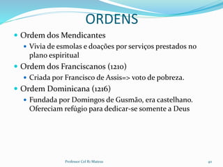 ORDENS
 Ordem dos Mendicantes
 Vivia de esmolas e doações por serviços prestados no
plano espiritual
 Ordem dos Franciscanos (1210)
 Criada por Francisco de Assis=> voto de pobreza.
 Ordem Dominicana (1216)
 Fundada por Domingos de Gusmão, era castelhano.
Ofereciam refúgio para dedicar-se somente a Deus
Professor Cel R1 Mateus 40
 