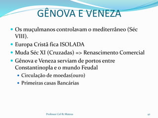 GÊNOVA E VENEZA
 Os muçulmanos controlavam o mediterrâneo (Séc
VIII).
 Europa Cristã fica ISOLADA
 Muda Séc XI (Cruzadas) => Renascimento Comercial
 Gênova e Veneza serviam de portos entre
Constantinopla e o mundo Feudal
 Circulação de moedas(ouro)
 Primeiras casas Bancárias
Professor Cel R1 Mateus 42
 